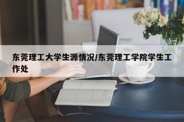 东莞理工大学生源情况/东莞理工学院学生工作处