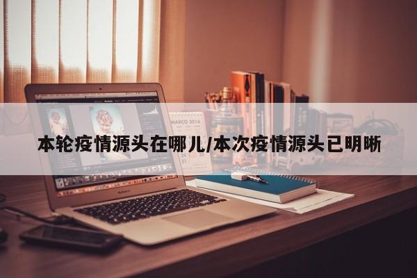 本轮疫情源头在哪儿/本次疫情源头已明晰