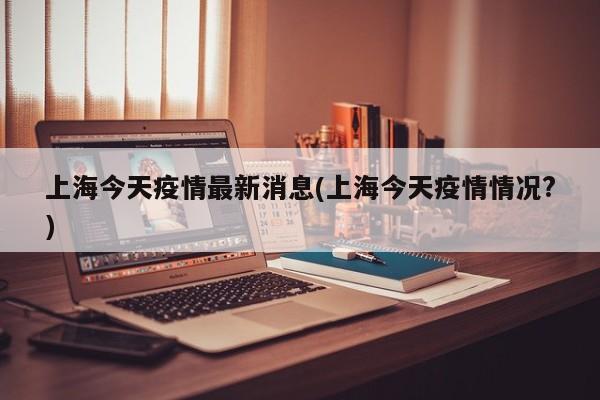 上海今天疫情最新消息(上海今天疫情情况?)
