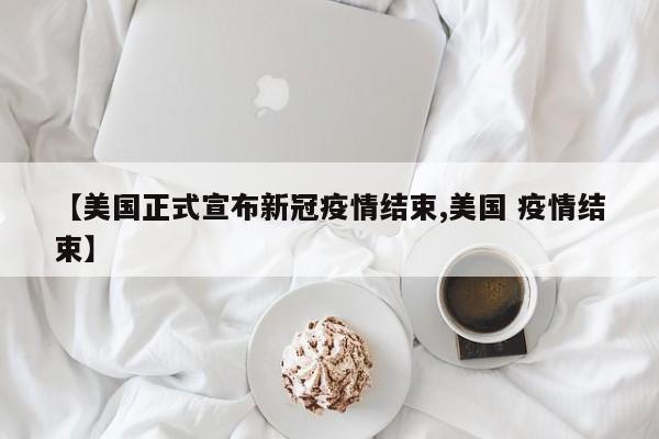 【美国正式宣布新冠疫情结束,美国 疫情结束】