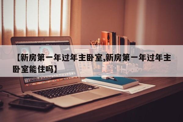 【新房第一年过年主卧室,新房第一年过年主卧室能住吗】
