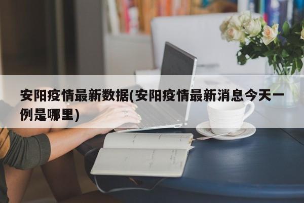 安阳疫情最新数据(安阳疫情最新消息今天一例是哪里)