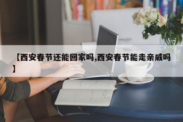 【西安春节还能回家吗,西安春节能走亲戚吗】