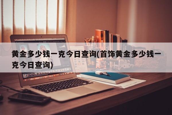 黄金多少钱一克今日查询(首饰黄金多少钱一克今日查询)