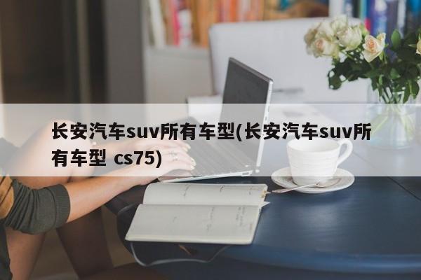 长安汽车suv所有车型(长安汽车suv所有车型 cs75)