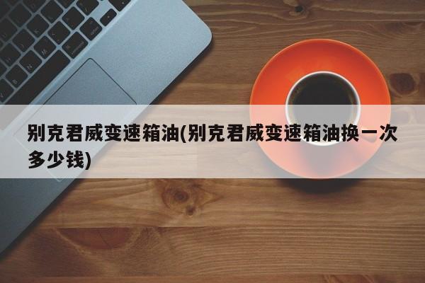 别克君威变速箱油(别克君威变速箱油换一次多少钱)