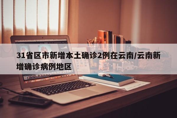 31省区市新增本土确诊2例在云南/云南新增确诊病例地区