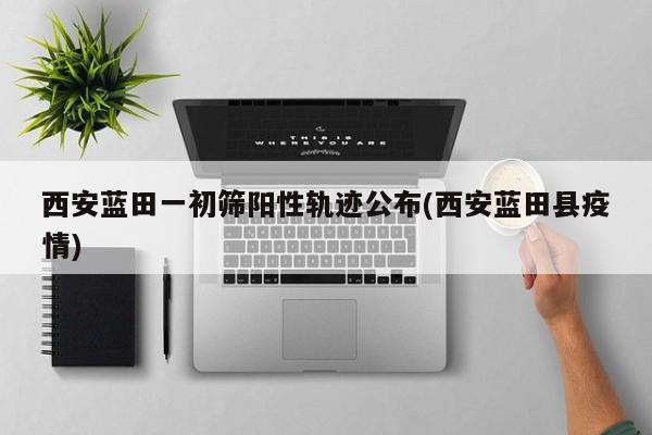 西安蓝田一初筛阳性轨迹公布(西安蓝田县疫情)