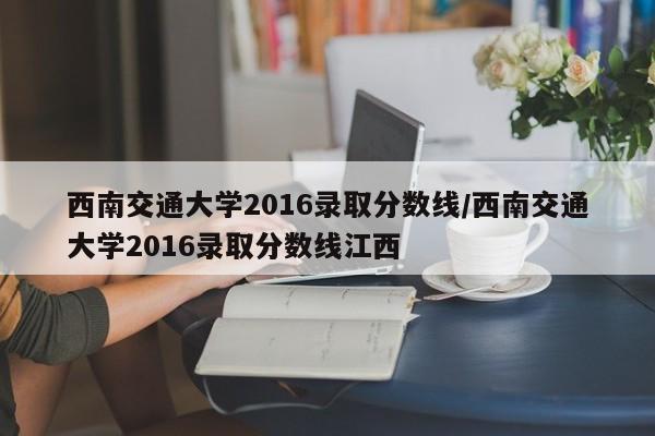 西南交通大学2016录取分数线/西南交通大学2016录取分数线江西