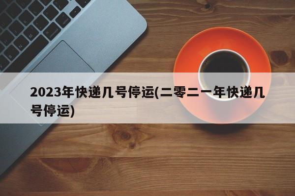 2023年快递几号停运(二零二一年快递几号停运)