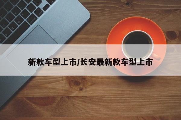 新款车型上市/长安最新款车型上市