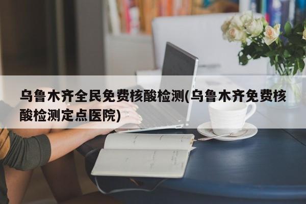 乌鲁木齐全民免费核酸检测(乌鲁木齐免费核酸检测定点医院)