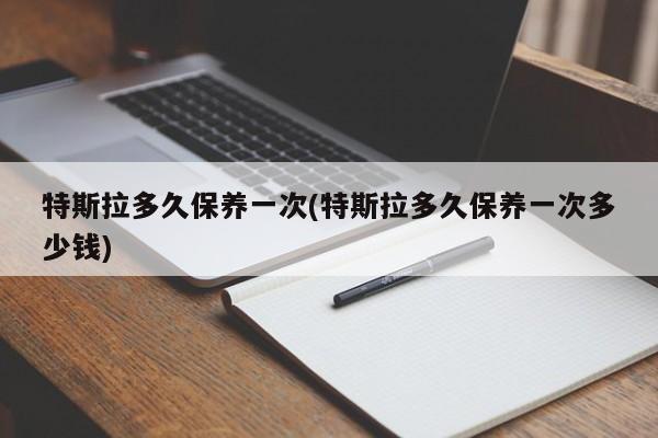 特斯拉多久保养一次(特斯拉多久保养一次多少钱)