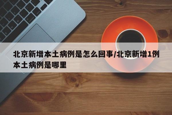 北京新增本土病例是怎么回事/北京新增1例本土病例是哪里