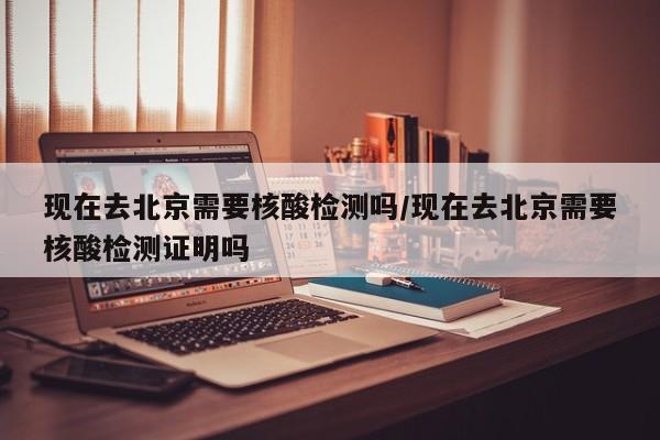 现在去北京需要核酸检测吗/现在去北京需要核酸检测证明吗