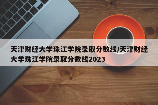 天津财经大学珠江学院录取分数线/天津财经大学珠江学院录取分数线2023