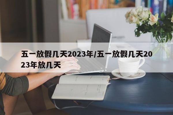 五一放假几天2023年/五一放假几天2023年放几天