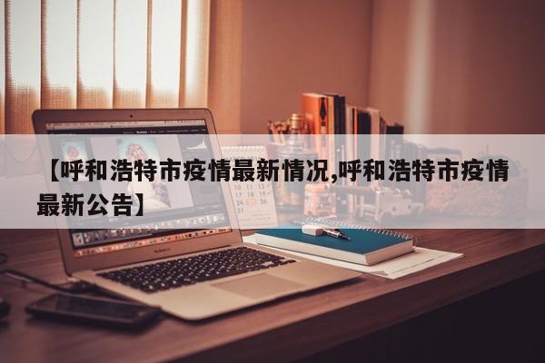 【呼和浩特市疫情最新情况,呼和浩特市疫情最新公告】