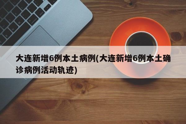 大连新增6例本土病例(大连新增6例本土确诊病例活动轨迹)