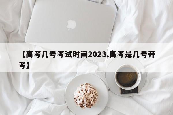 【高考几号考试时间2023,高考是几号开考】