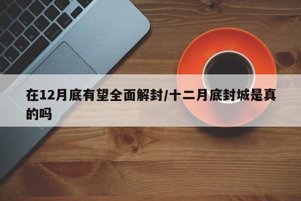 在12月底有望全面解封/十二月底封城是真的吗