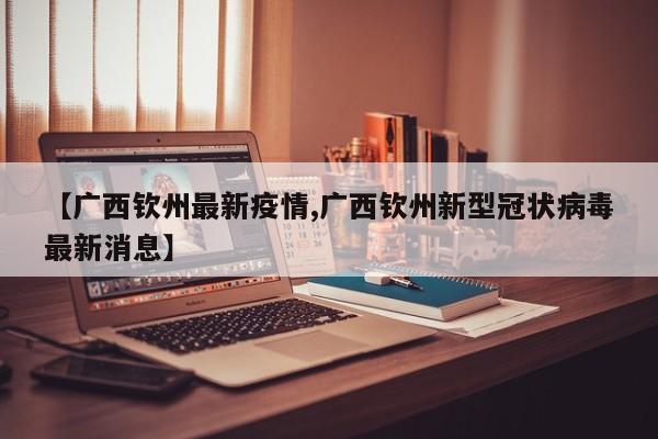 【广西钦州最新疫情,广西钦州新型冠状病毒最新消息】