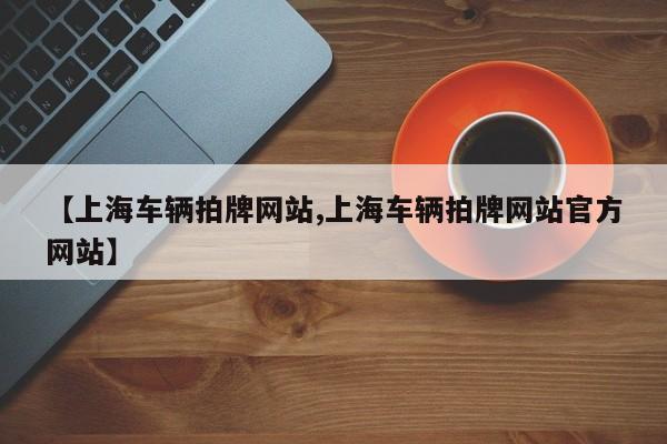 【上海车辆拍牌网站,上海车辆拍牌网站官方网站】