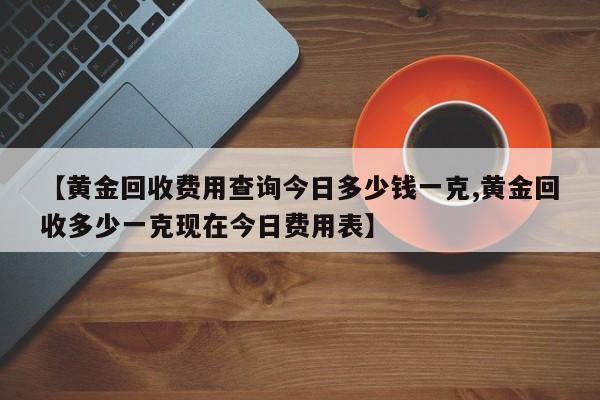 【黄金回收费用查询今日多少钱一克,黄金回收多少一克现在今日费用表】