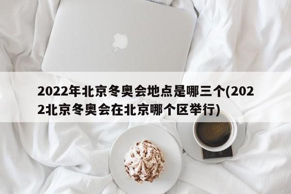 2022年北京冬奥会地点是哪三个(2022北京冬奥会在北京哪个区举行)
