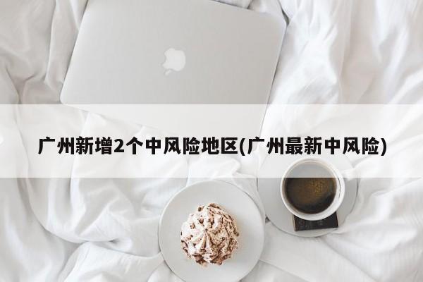 广州新增2个中风险地区(广州最新中风险)