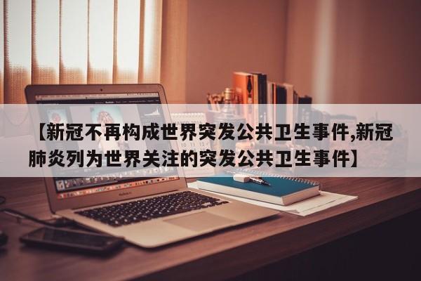 【新冠不再构成世界突发公共卫生事件,新冠肺炎列为世界关注的突发公共卫生事件】