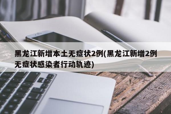 黑龙江新增本土无症状2例(黑龙江新增2例无症状感染者行动轨迹)