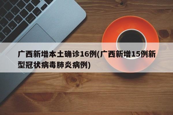 广西新增本土确诊16例(广西新增15例新型冠状病毒肺炎病例)