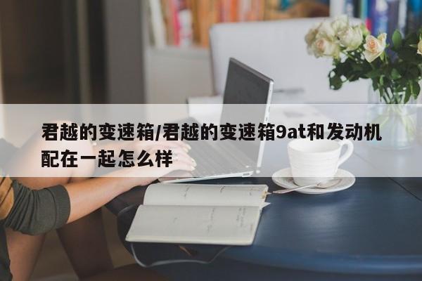 君越的变速箱/君越的变速箱9at和发动机配在一起怎么样