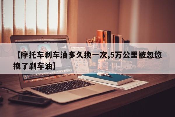 【摩托车刹车油多久换一次,5万公里被忽悠换了刹车油】