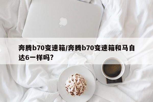 奔腾b70变速箱/奔腾b70变速箱和马自达6一样吗?
