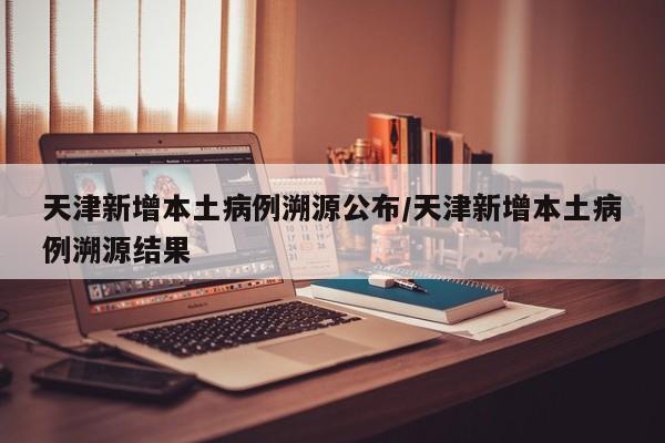 天津新增本土病例溯源公布/天津新增本土病例溯源结果