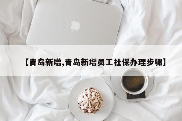 【青岛新增,青岛新增员工社保办理步骤】