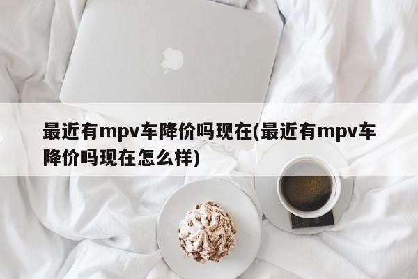 最近有mpv车降价吗现在(最近有mpv车降价吗现在怎么样)