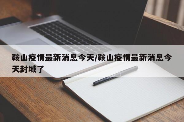 鞍山疫情最新消息今天/鞍山疫情最新消息今天封城了