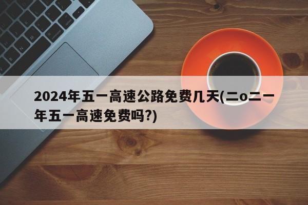 2024年五一高速公路免费几天(二o二一年五一高速免费吗?)