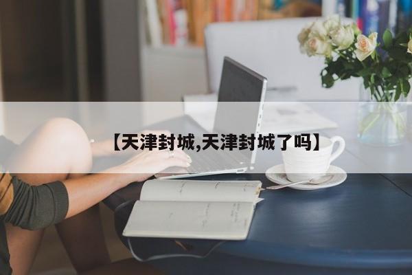 【天津封城,天津封城了吗】