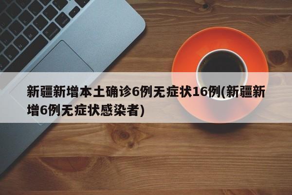新疆新增本土确诊6例无症状16例(新疆新增6例无症状感染者)