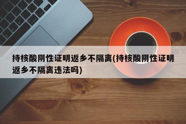 持核酸阴性证明返乡不隔离(持核酸阴性证明返乡不隔离违法吗)