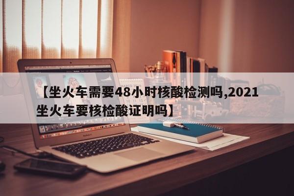 【坐火车需要48小时核酸检测吗,2021坐火车要核检酸证明吗】