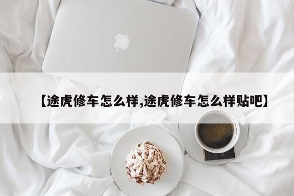 【途虎修车怎么样,途虎修车怎么样贴吧】