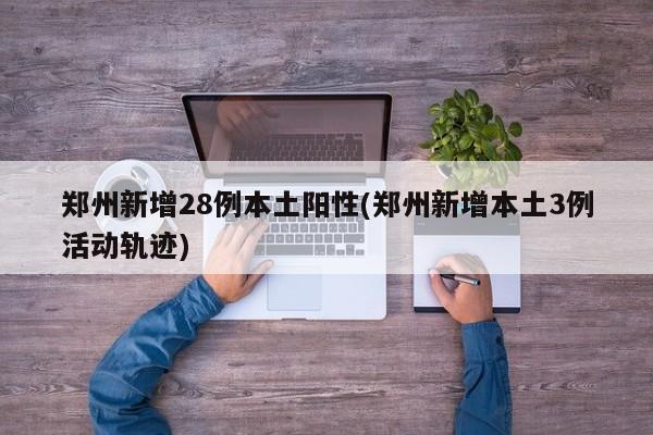 郑州新增28例本土阳性(郑州新增本土3例活动轨迹)