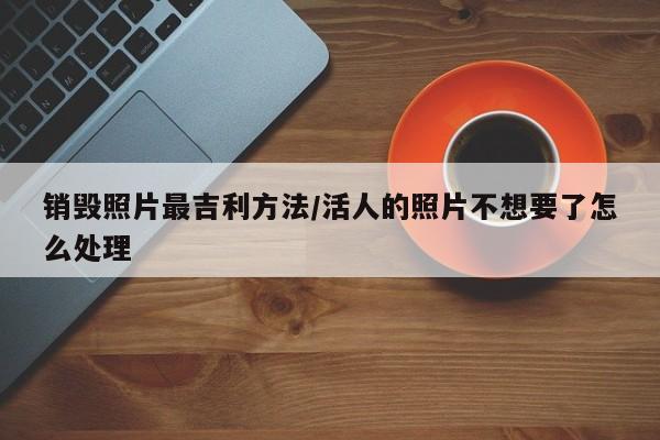 销毁照片最吉利方法/活人的照片不想要了怎么处理