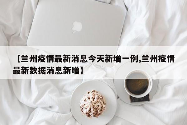 【兰州疫情最新消息今天新增一例,兰州疫情最新数据消息新增】