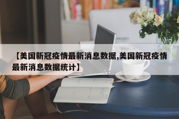 【美国新冠疫情最新消息数据,美国新冠疫情最新消息数据统计】